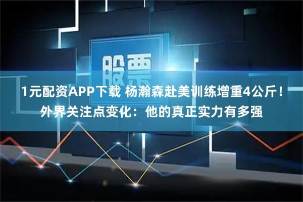 1元配资APP下载 杨瀚森赴美训练增重4公斤！外界关注点变化：他的真正实力有多强