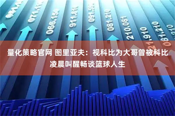 量化策略官网 图里亚夫：视科比为大哥曾被科比凌晨叫醒畅谈篮球人生