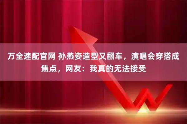 万全速配官网 孙燕姿造型又翻车，演唱会穿搭成焦点，网友：我真的无法接受