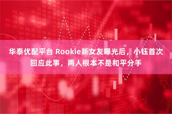 华泰优配平台 Rookie新女友曝光后，小钰首次回应此事，两人根本不是和平分手
