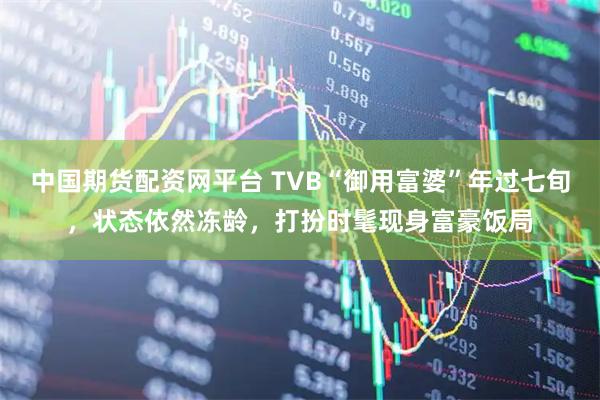 中国期货配资网平台 TVB“御用富婆”年过七旬，状态依然冻龄，打扮时髦现身富豪饭局