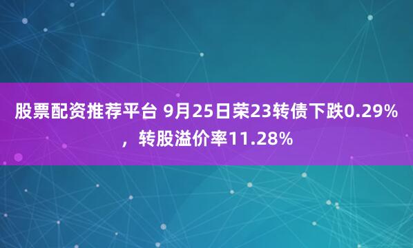 股票配资推荐平台 9月25日荣23转债下跌0.29%，转股溢价率11.28%