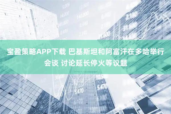 宝盈策略APP下载 巴基斯坦和阿富汗在多哈举行会谈 讨论延长停火等议题