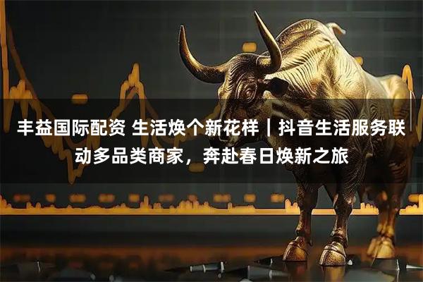 丰益国际配资 生活焕个新花样｜抖音生活服务联动多品类商家，奔赴春日焕新之旅