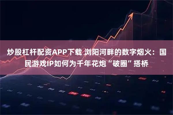 炒股杠杆配资APP下载 浏阳河畔的数字烟火：国民游戏IP如何为千年花炮“破圈”搭桥