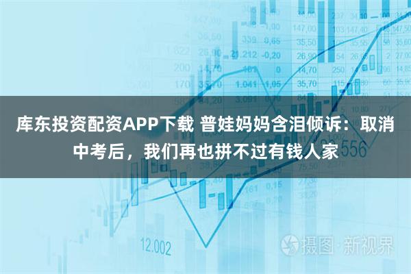 库东投资配资APP下载 普娃妈妈含泪倾诉：取消中考后，我们再也拼不过有钱人家
