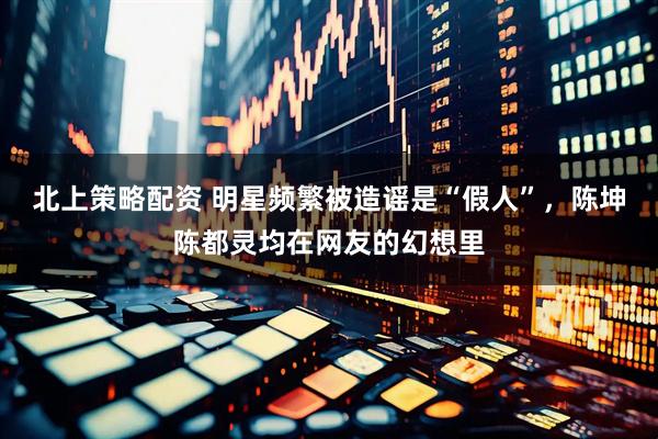 北上策略配资 明星频繁被造谣是“假人”，陈坤陈都灵均在网友的幻想里