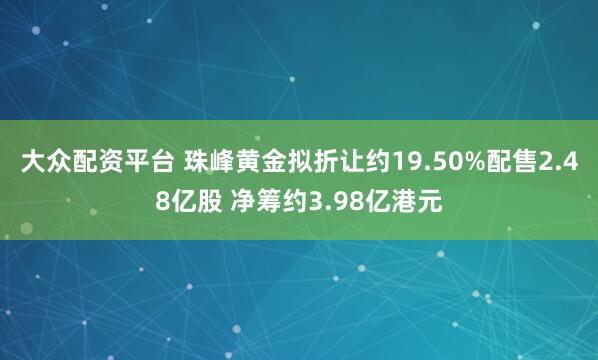 大众配资平台 珠峰黄金拟折让约19.50%配售2.48亿股 净筹约3.98亿港元