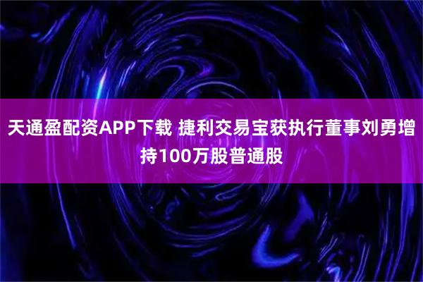 天通盈配资APP下载 捷利交易宝获执行董事刘勇增持100万股普通股