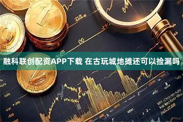 融科联创配资APP下载 在古玩城地摊还可以捡漏吗