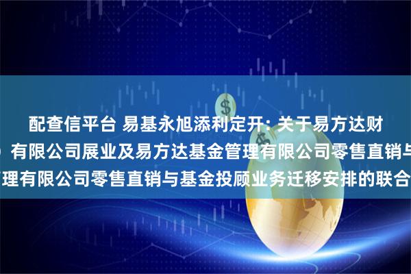 配查信平台 易基永旭添利定开: 关于易方达财富管理基金销售(广州)有限公司展业及易方达基金管理有限公司零售直销与基金投顾业务迁移安排的联合公告