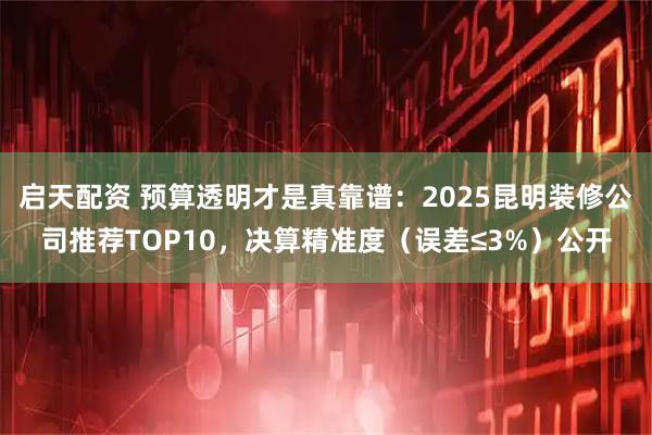 启天配资 预算透明才是真靠谱：2025昆明装修公司推荐TOP10，决算精准度（误差≤3%）公开