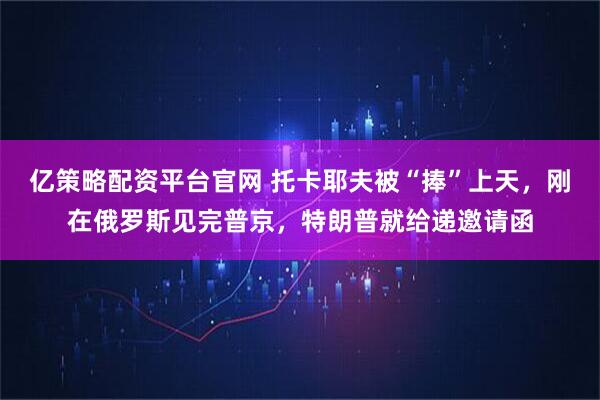 亿策略配资平台官网 托卡耶夫被“捧”上天，刚在俄罗斯见完普京，特朗普就给递邀请函