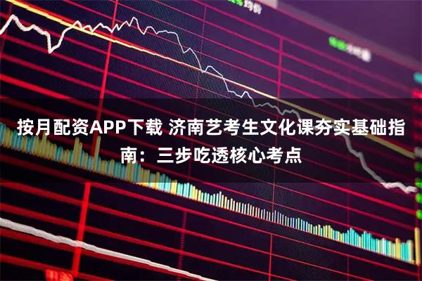 按月配资APP下载 济南艺考生文化课夯实基础指南：三步吃透核心考点