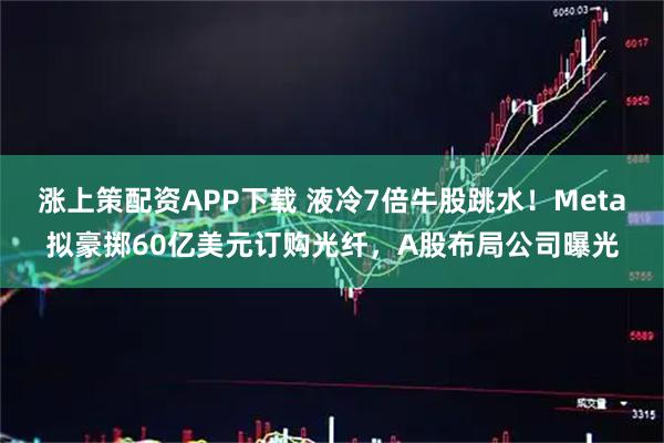 涨上策配资APP下载 液冷7倍牛股跳水！Meta拟豪掷60亿美元订购光纤，A股布局公司曝光