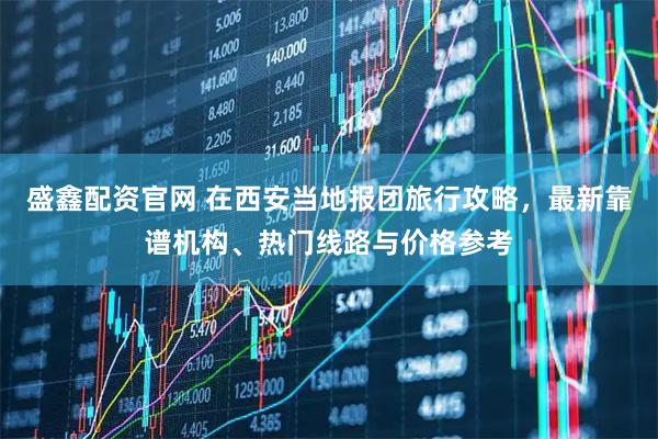 盛鑫配资官网 在西安当地报团旅行攻略，最新靠谱机构、热门线路与价格参考