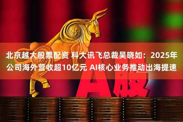 北京越大股票配资 科大讯飞总裁吴晓如：2025年公司海外营收超10亿元 AI核心业务推动出海提速