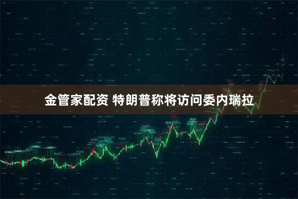金管家配资 特朗普称将访问委内瑞拉