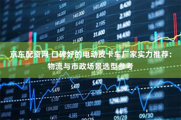京东配资网 口碑好的电动皮卡车厂家实力推荐：物流与市政场景选型参考
